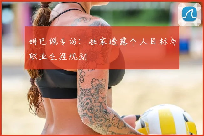 姆巴佩专访：独家透露个人目标与职业生涯规划