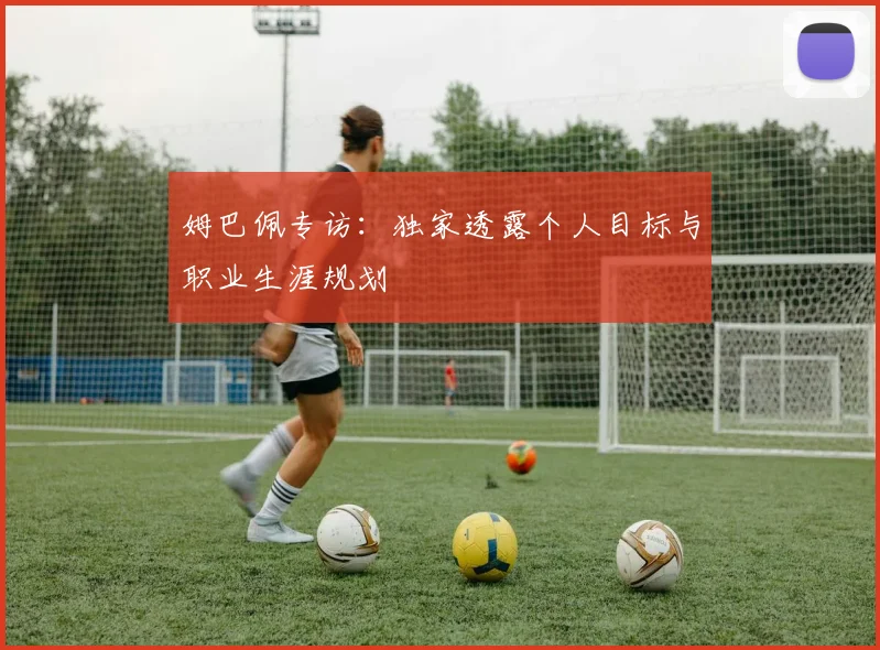 姆巴佩专访：独家透露个人目标与职业生涯规划